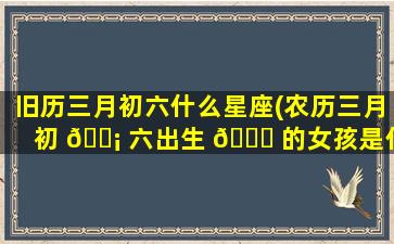 旧历三月初六什么星座(农历三月初 🐡 六出生 🍀 的女孩是什么命)